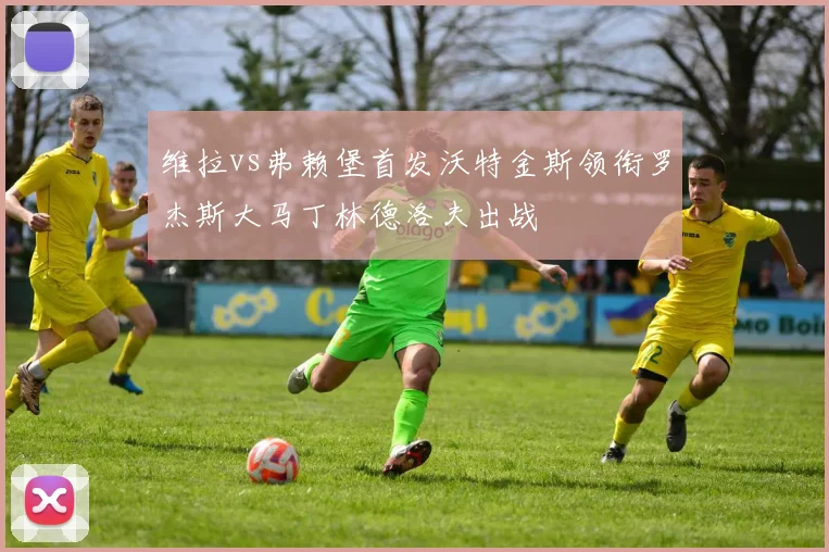 维拉vs弗赖堡首发沃特金斯领衔罗杰斯大马丁林德洛夫出战
