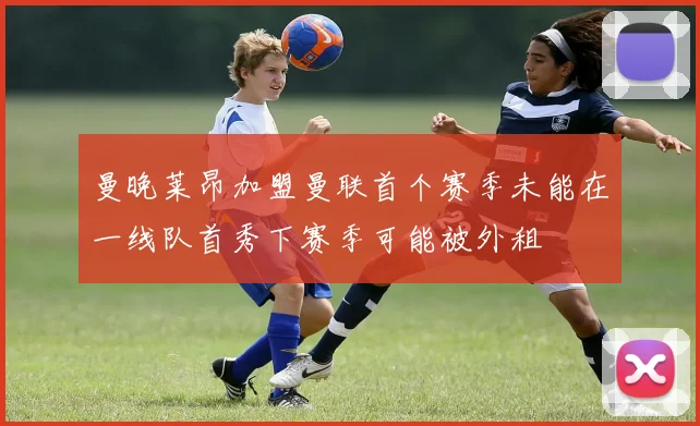 曼晚莱昂加盟曼联首个赛季未能在一线队首秀下赛季可能被外租