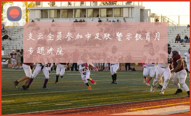 支云全员参加中足联 警示教育月 专题讲座