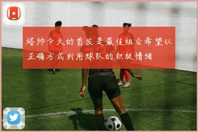 塔帅今天的首发是最佳组合希望以正确方式利用球队的积极情绪